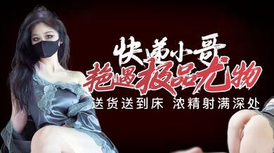 【原创】快递小哥艳遇极品尤物 送货送到床 浓精射满深